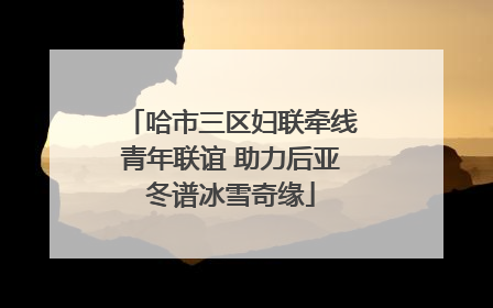 哈市三区妇联牵线青年联谊 助力后亚冬谱冰雪奇缘