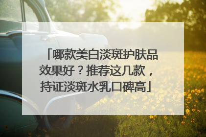 哪款美白淡斑护肤品效果好？推荐这几款，持证淡斑水乳口碑高