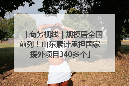 商务视线｜规模居全国前列！山东累计承担国家援外项目340多个