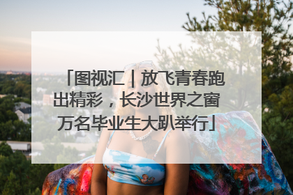 图视汇｜放飞青春跑出精彩，长沙世界之窗万名毕业生大趴举行
