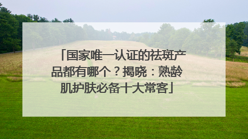 国家唯一认证的祛斑产品都有哪个？揭晓：熟龄肌护肤必备十大常客