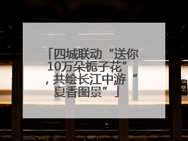 四城联动“送你10万朵栀子花”，共绘长江中游“夏香图景”