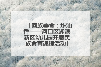回族美食：炸油香——河口区湖滨新区幼儿园开展民族食育课程活动