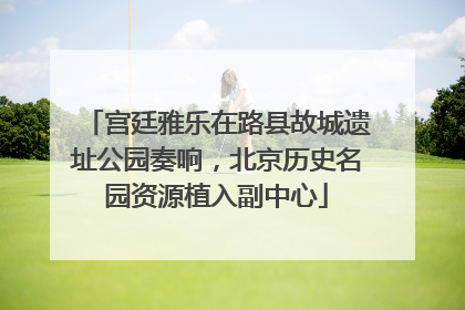 宫廷雅乐在路县故城遗址公园奏响，北京历史名园资源植入副中心