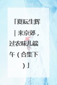 夏耘生辉｜来京郊，过农味儿端午（合集下）