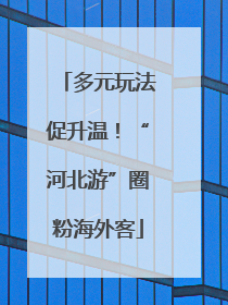 多元玩法促升温！“河北游”圈粉海外客