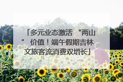 多元业态激活 “两山” 价值！端午假期吉林文旅客流消费双增长
