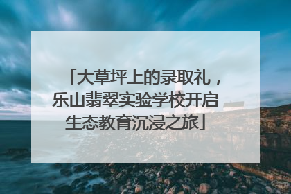 大草坪上的录取礼，乐山翡翠实验学校开启生态教育沉浸之旅