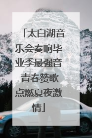 太白湖音乐会奏响毕业季最强音 青春赞歌点燃夏夜激情