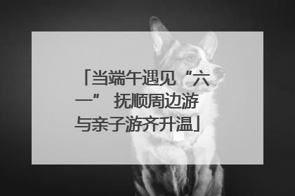 当端午遇见“六一” 抚顺周边游与亲子游齐升温