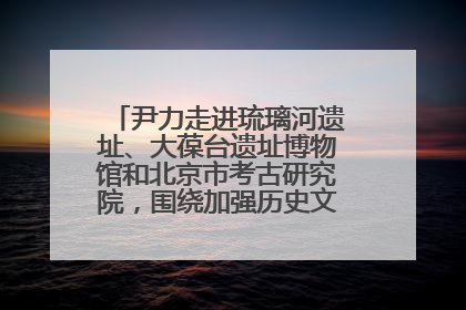 尹力走进琉璃河遗址、大葆台遗址博物馆和北京市考古研究院，围绕加强历史文化名城保护调研