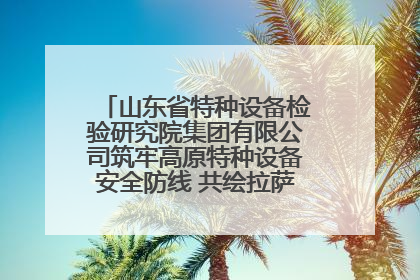 山东省特种设备检验研究院集团有限公司筑牢高原特种设备安全防线 共绘拉萨美好生活画卷