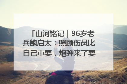 山河铭记｜96岁老兵鲍启太：照顾伤员比自己重要，炮弹来了要趴在他们身上