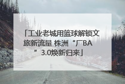 工业老城用篮球解锁文旅新流量 株洲“厂BA”3.0焕新归来