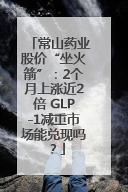 常山药业股价“坐火箭”：2个月上涨近2倍 GLP-1减重市场能兑现吗？