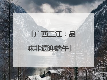 广西三江：品味非遗迎端午