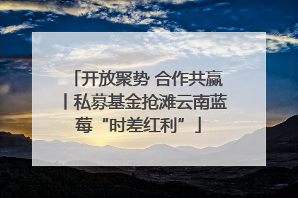 开放聚势 合作共赢丨私募基金抢滩云南蓝莓“时差红利”