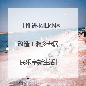 推进老旧小区改造！湘乡老居民乐享新生活