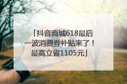 抖音商城618最后一波消费券补贴来了！最高立省1105元