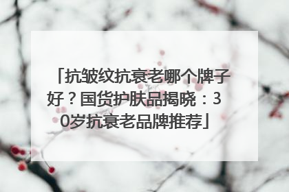抗皱纹抗衰老哪个牌子好？国货护肤品揭晓：30岁抗衰老品牌推荐