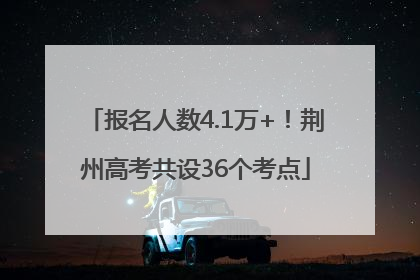 报名人数4.1万+！荆州高考共设36个考点