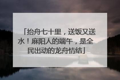 抬舟七十里，送饭又送水！麻阳人的端午，是全民出动的龙舟情结