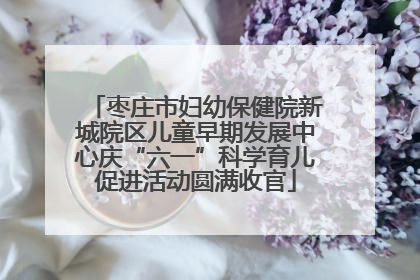 枣庄市妇幼保健院新城院区儿童早期发展中心庆“六一”科学育儿促进活动圆满收官