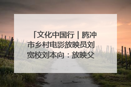 文化中国行｜腾冲市乡村电影放映员刘宽校刘本向：放映父子兵 接力光影梦