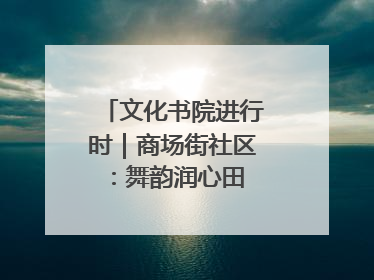 文化书院进行时｜商场街社区：舞韵润心田 共绘艺术情