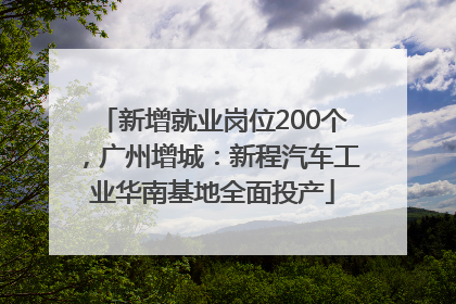 新增就业岗位200个，广州增城：新程汽车工业华南基地全面投产