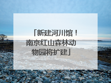 新建河川馆！南京红山森林动物园将扩建