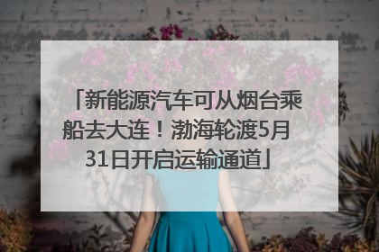 新能源汽车可从烟台乘船去大连！渤海轮渡5月31日开启运输通道