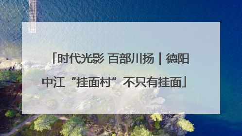 时代光影 百部川扬｜德阳中江“挂面村”不只有挂面