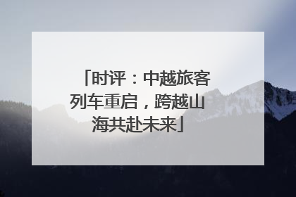 时评：中越旅客列车重启，跨越山海共赴未来