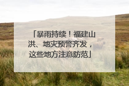 暴雨持续！福建山洪、地灾预警齐发，这些地方注意防范