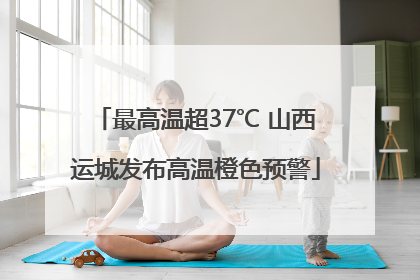 最高温超37℃ 山西运城发布高温橙色预警