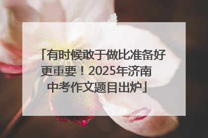 有时候敢于做比准备好更重要！2025年济南中考作文题目出炉