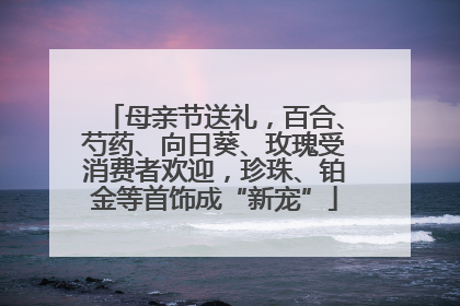 母亲节送礼，百合、芍药、向日葵、玫瑰受消费者欢迎，珍珠、铂金等首饰成“新宠”