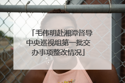 毛伟明赴湘潭督导中央巡视组第一批交办事项整改情况