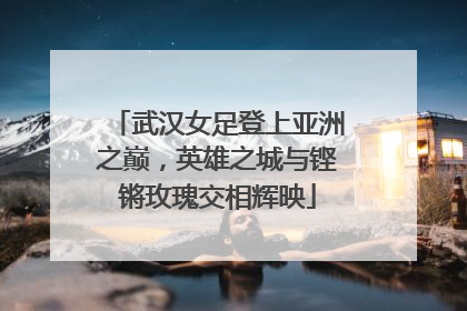 武汉女足登上亚洲之巅，英雄之城与铿锵玫瑰交相辉映