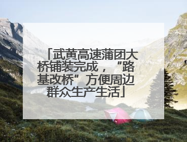 武黄高速蒲团大桥铺装完成，“路基改桥”方便周边群众生产生活