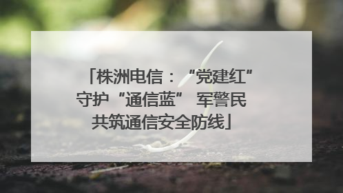 株洲电信：“党建红”守护“通信蓝” 军警民共筑通信安全防线