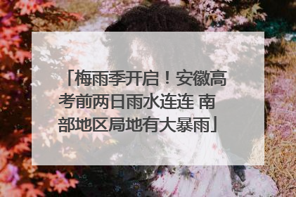 梅雨季开启！安徽高考前两日雨水连连 南部地区局地有大暴雨