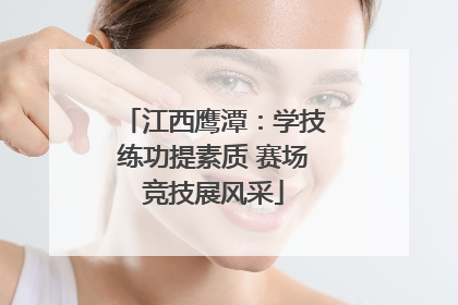 江西鹰潭：学技练功提素质 赛场竞技展风采
