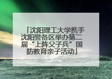 沈阳理工大学携手沈阳警备区举办第二届“上阵父子兵”国防教育亲子活动