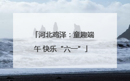 河北鸡泽：童趣端午 快乐“六一”