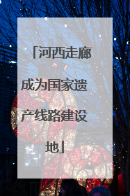 河西走廊成为国家遗产线路建设地