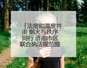 法度和温度并重 烟火与秩序同行 济南市区联合执法规范整治占道经营