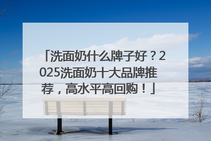 洗面奶什么牌子好？2025洗面奶十大品牌推荐，高水平高回购！