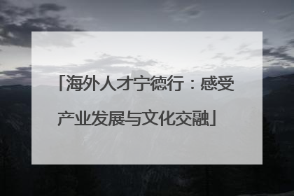海外人才宁德行：感受产业发展与文化交融